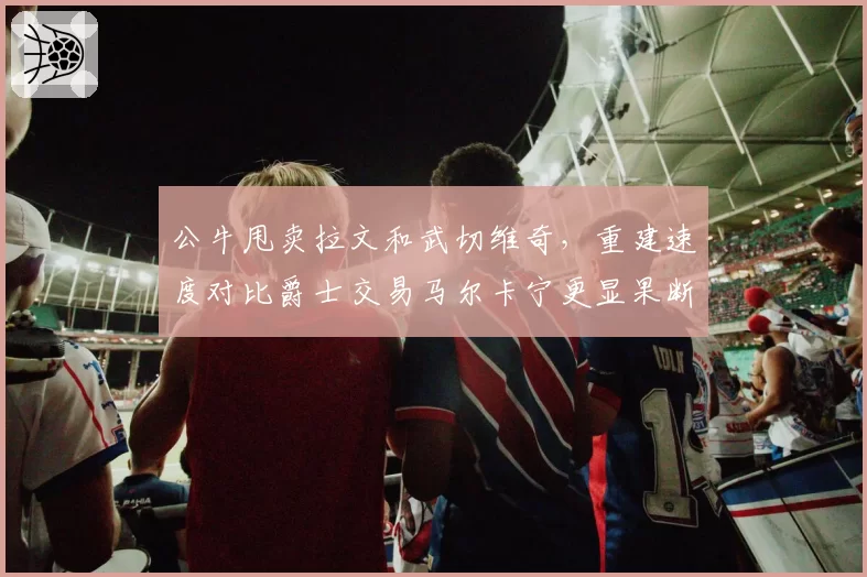 公牛甩卖拉文和武切维奇，重建速度对比爵士交易马尔卡宁更显果断