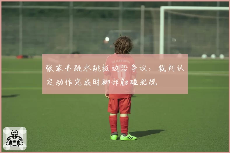 张家齐跳水跳板边沿争议，裁判认定动作完成时脚部触碰犯规