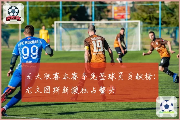 五大联赛本赛季免签球员贡献榜:尤文图斯新援独占鳌头