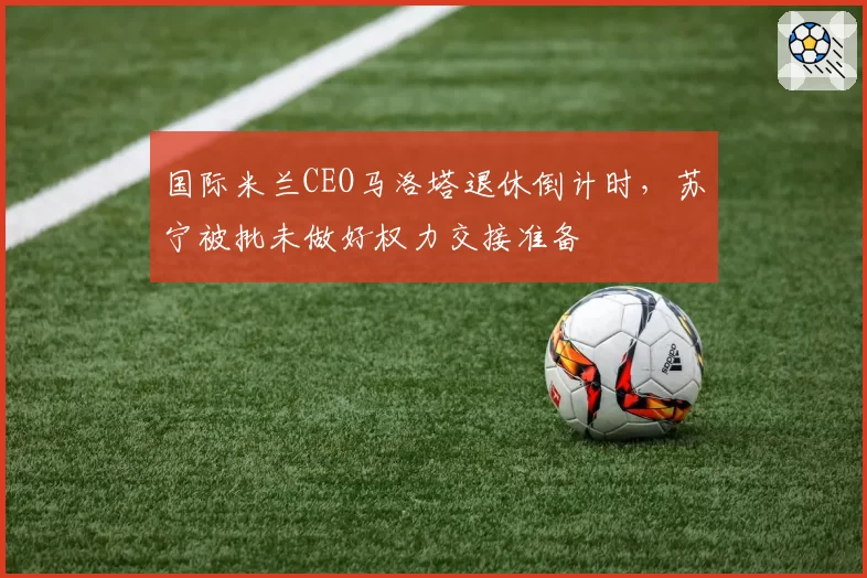 国际米兰CEO马洛塔退休倒计时，苏宁被批未做好权力交接准备