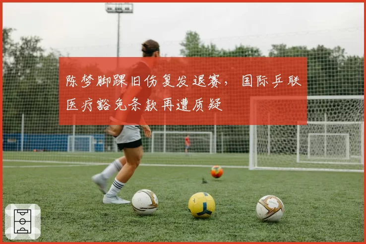 陈梦脚踝旧伤复发退赛,国际乒联医疗豁免条款再遭质疑