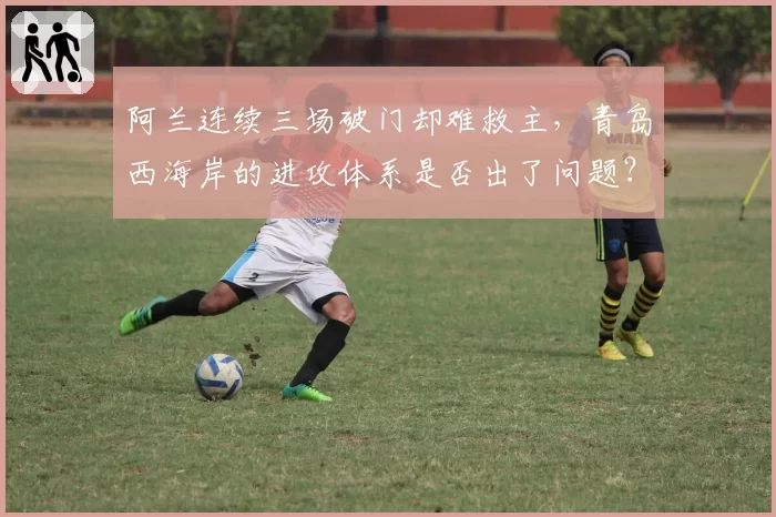 阿兰连续三场破门却难救主，青岛西海岸的进攻体系是否出了问题？