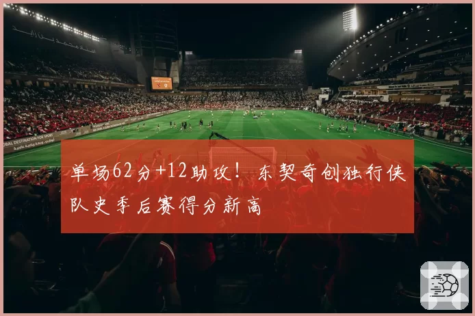 单场62分+12助攻!东契奇创独行侠队史季后赛得分新高