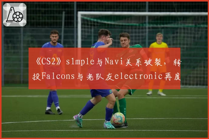 《CS2》s1mple与Navi关系破裂,转投Falcons与老队友electronic再度联手?