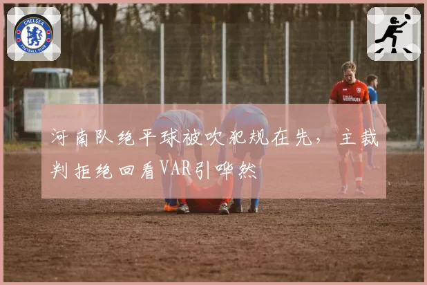 河南队绝平球被吹犯规在先,主裁判拒绝回看VAR引哗然