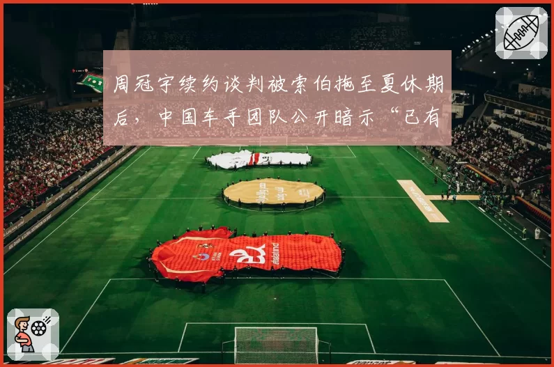 周冠宇续约谈判被索伯拖至夏休期后,中国车手团队公开暗示“已有三支车队报价”制造压力