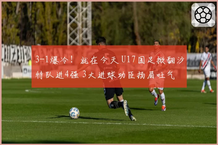 3-1爆冷！就在今天 U17国足掀翻沙特队进4强 3大进球功臣扬眉吐气