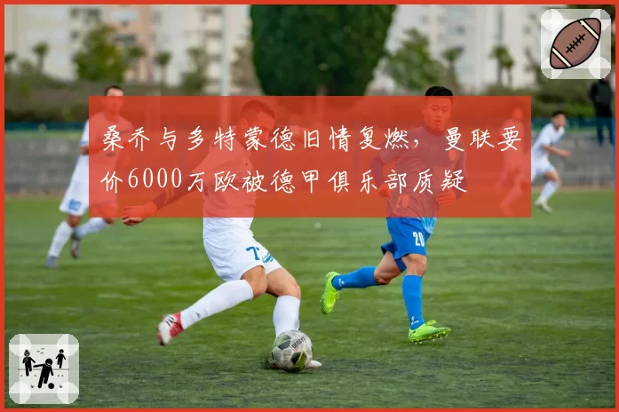 桑乔与多特蒙德旧情复燃,曼联要价6000万欧被德甲俱乐部质疑