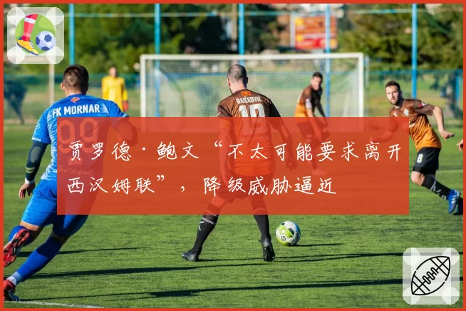 贾罗德·鲍文“不太可能要求离开西汉姆联”，降级威胁逼近