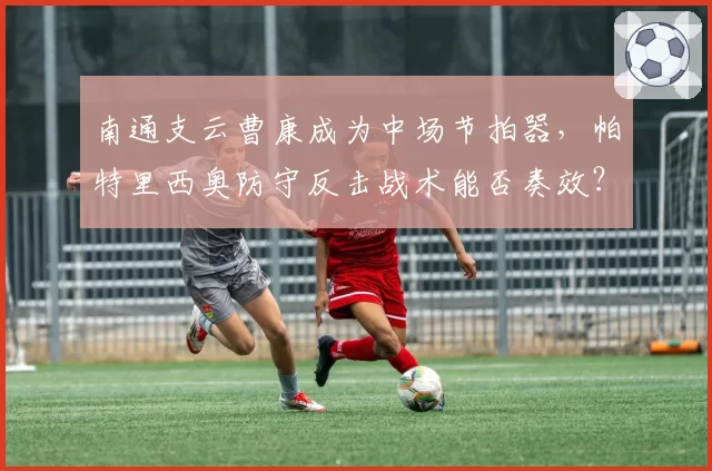 南通支云曹康成为中场节拍器,帕特里西奥防守反击战术能否奏效?
