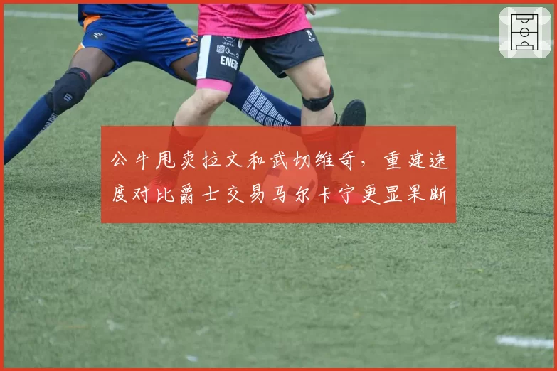 公牛甩卖拉文和武切维奇，重建速度对比爵士交易马尔卡宁更显果断